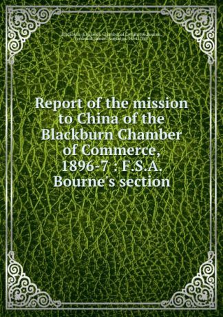 Frederick Samuel Augustus Bourne Report of the mission to China of the Blackburn Chamber of Commerce, 1896-7 : F.S.A. Bourne.s section
