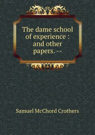 Crothers Samuel McChord The dame school of experience : and other papers. --