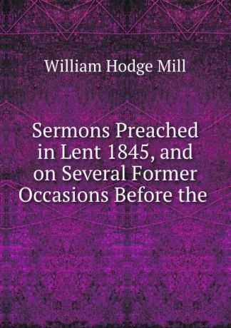 William Hodge Mill Sermons Preached in Lent 1845, and on Several Former Occasions Before the .