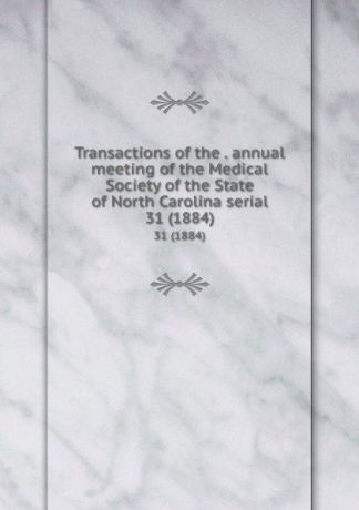 Transactions of the . annual meeting of the Medical Society of the State of North Carolina serial. 31 (1884)