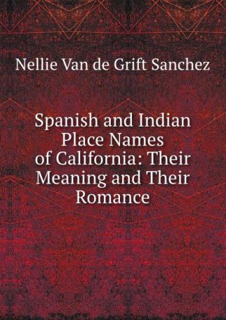 Nellie van de Grift Sanchez Spanish and Indian Place Names of California: Their Meaning and Their Romance