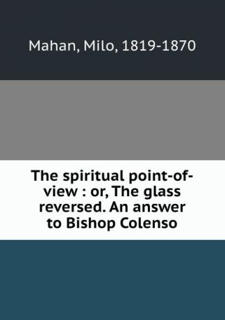 Milo Mahan The spiritual point-of-view : or, The glass reversed. An answer to Bishop Colenso