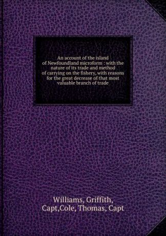 Griffith Williams An account of the island of Newfoundland microform : with the nature of its trade and method of carrying on the fishery, with reasons for the great decrease of that most valuable branch of trade