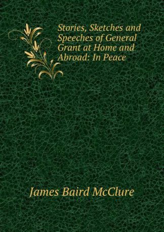 James Baird McClure Stories, Sketches and Speeches of General Grant at Home and Abroad: In Peace .