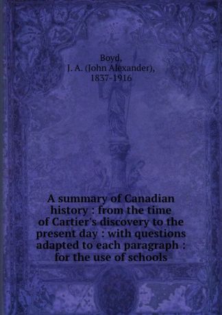 John Alexander Boyd A summary of Canadian history : from the time of Cartier.s discovery to the present day : with questions adapted to each paragraph : for the use of schools