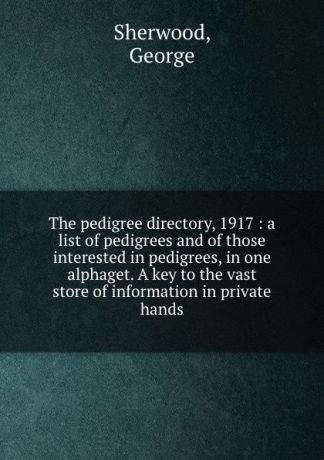 George Sherwood The pedigree directory, 1917 : a list of pedigrees and of those interested in pedigrees, in one alphaget. A key to the vast store of information in private hands