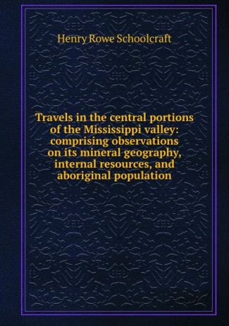 Henry Rowe Schoolcraft Travels in the central portions of the Mississippi valley: comprising observations on its mineral geography, internal resources, and aboriginal population