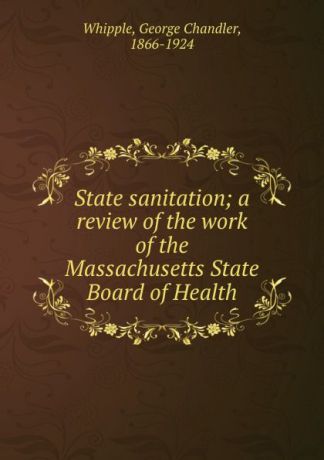 George Chandler Whipple State sanitation; a review of the work of the Massachusetts State Board of Health