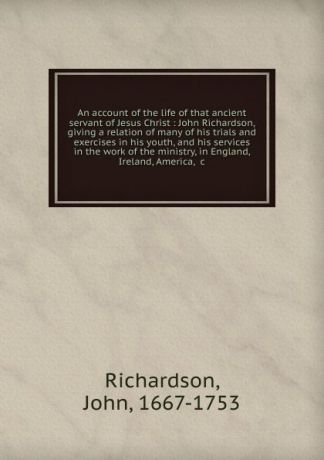 John Richardson An account of the life of that ancient servant of Jesus Christ : John Richardson, giving a relation of many of his trials and exercises in his youth, and his services in the work of the ministry, in England, Ireland, America, .c.
