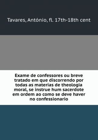 António Tavares Exame de confessores ou breve tratado em que discorrendo por todas as materias de theologia moral, se instrue hum sacerdote em ordem ao como se deve haver no confessionario