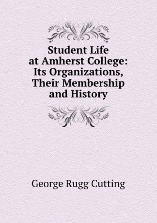 George Rugg Cutting Student Life at Amherst College: Its Organizations, Their Membership and History