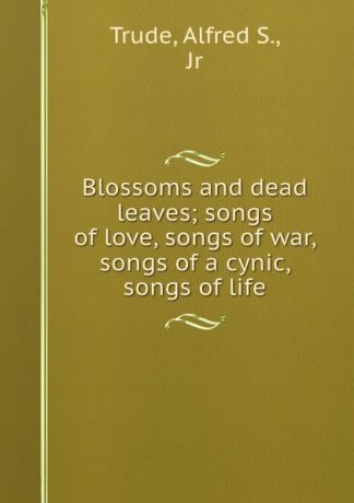 Alfred S. Trude Blossoms and dead leaves; songs of love, songs of war, songs of a cynic, songs of life