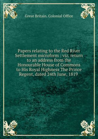 Great Britain. Colonial Office Papers relating to the Red River Settlement microform : viz. return to an address from the Honourable House of Commons to His Royal Highness The Prince Regent, dated 24th June, 1819 .