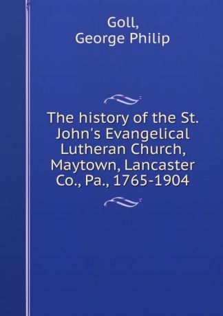 George Philip Goll The history of the St. John.s Evangelical Lutheran Church, Maytown, Lancaster Co., Pa., 1765-1904