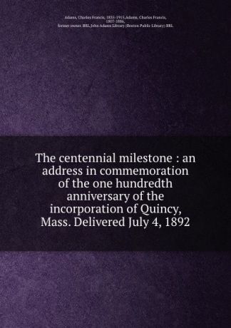 Charles Francis Adams The centennial milestone : an address in commemoration of the one hundredth anniversary of the incorporation of Quincy, Mass. Delivered July 4, 1892