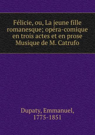 Emmanuel Dupaty Felicie, ou, La jeune fille romanesque; opera-comique en trois actes et en prose Musique de M. Catrufo