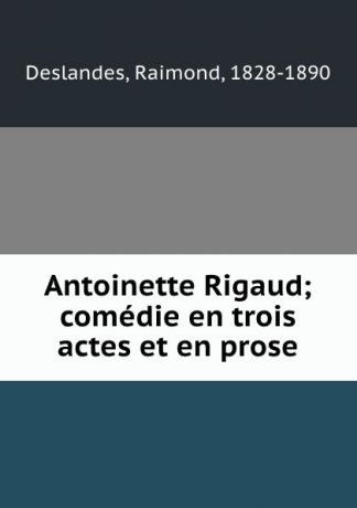 Raimond Deslandes Antoinette Rigaud; comedie en trois actes et en prose