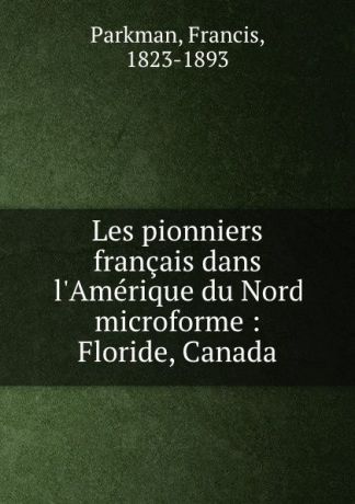 Francis Parkman Les pionniers francais dans l.Amerique du Nord microforme : Floride, Canada