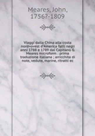 John Meares Viaggi dalla China alla costa nord.ovest d.America fatti negli anni 1788 e 1789 dal Capitano G. Meares microform : prima traduzione italiana ; arricchita di note, vedute, marine, ritratti ec