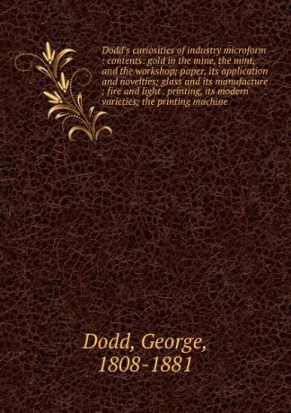 George Dodd Dodd.s curiosities of industry microform : contents: gold in the mine, the mint, and the workshop; paper, its application and novelties; glass and its manufacture ; fire and light . printing, its modern varieties; the printing machine