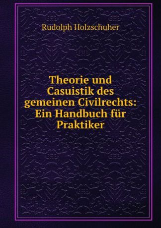 Rudolph Holzschuher Theorie und Casuistik des gemeinen Civilrechts: Ein Handbuch fur Praktiker