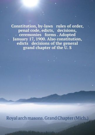 Royal Arch Masons Grand Chapter Constitution, by-laws . rules of order, penal code, edicts, . decisions, ceremonies . forms . Adopted January 17, 1900. Also constitution, edicts . decisions of the general grand chapter of the U. S