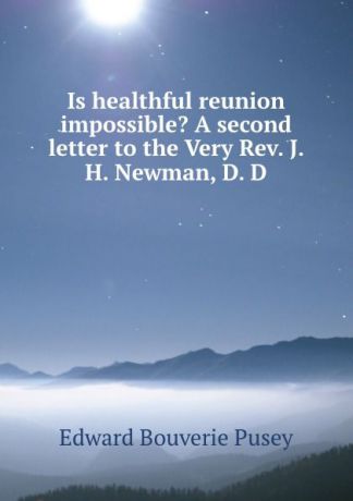 E. B. Pusey Is healthful reunion impossible. A second letter to the Very Rev. J. H. Newman, D. D