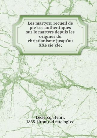 Henri Leclercq Les martyrs; recueil de pieces authentiques sur le martyrs depuis les origines du christianisme jusqu.au XXe siecle;