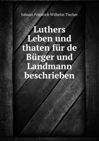 Johann Friedrich Wilhelm Tischer Luthers Leben und thaten fur de Burger und Landmann beschrieben