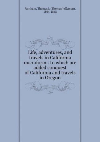 Thomas Jefferson Farnham Life, adventures, and travels in California microform : to which are added conquest of California and travels in Oregon