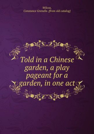 Constance Grenelle Wilcox Told in a Chinese garden, a play pageant for a garden, in one act