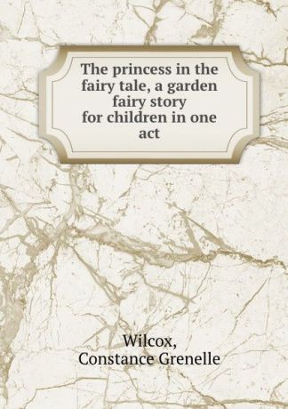 Constance Grenelle Wilcox The princess in the fairy tale, a garden fairy story for children in one act