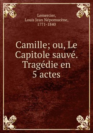 Louis Jean Népomucène Lemercier Camille; ou, Le Capitole sauve. Tragedie en 5 actes