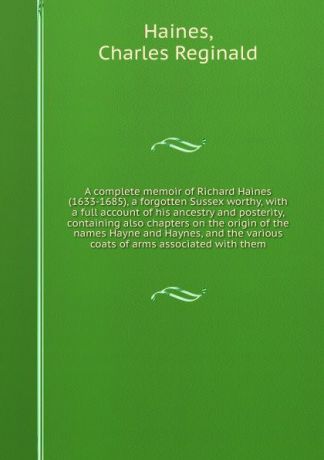 Charles Reginald Haines A complete memoir of Richard Haines (1633-1685), a forgotten Sussex worthy, with a full account of his ancestry and posterity, containing also chapters on the origin of the names Hayne and Haynes, and the various coats of arms associated with them