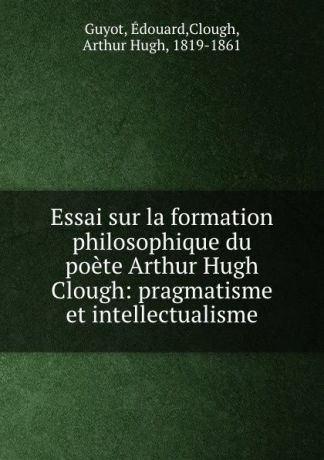 Édouard Guyot Essai sur la formation philosophique du poete Arthur Hugh Clough: pragmatisme et intellectualisme