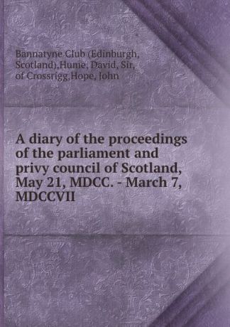 David Hume A diary of the proceedings of the parliament and privy council of Scotland, May 21, MDCC. - March 7, MDCCVII