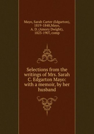 Edgarton Mayo Selections from the writings of Mrs. Sarah C. Edgarton Mayo: with a memoir, by her husband