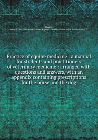 Harry Dennett Hanson Practice of equine medicine : a manual for students and practitioners of veterinary medicine : arranged with questions and answers, with an appendix containing prescriptions for the horse and the dog