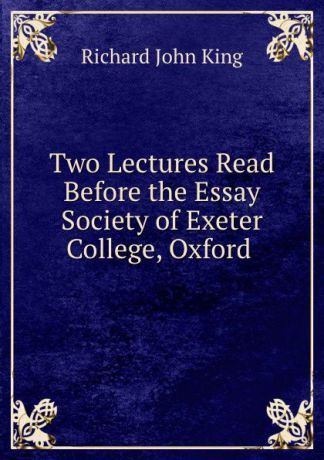 Richard John King Two Lectures Read Before the Essay Society of Exeter College, Oxford .