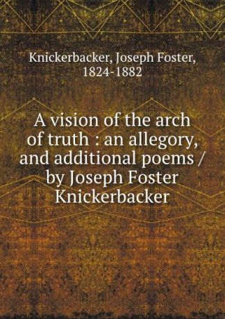 Joseph Foster Knickerbacker A vision of the arch of truth : an allegory, and additional poems / by Joseph Foster Knickerbacker