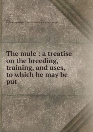 Harvey Riley The mule : a treatise on the breeding, training, and uses, to which he may be put