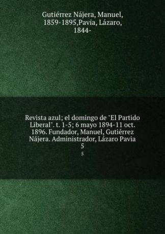 Gutiérrez Nájera Revista azul; el domingo de "El Partido Liberal". t. 1-5; 6 mayo 1894-11 oct. 1896. Fundador, Manuel, Gutierrez Najera. Administrador, Lazaro Pavia. 5