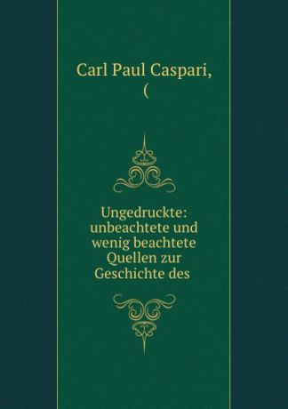 Carl Paul Caspari Ungedruckte: unbeachtete und wenig beachtete Quellen zur Geschichte des .