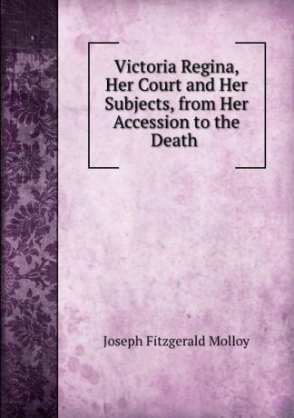 J. Fitzgerald Molloy Victoria Regina, Her Court and Her Subjects, from Her Accession to the Death .
