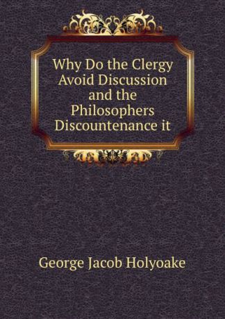 Holyoake George Jacob Why Do the Clergy Avoid Discussion and the Philosophers Discountenance it
