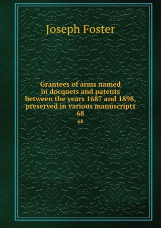 Foster Joseph Grantees of arms named in docquets and patents between the years 1687 and 1898, preserved in various manuscripts. 68