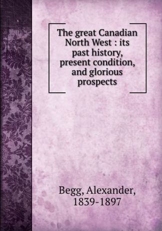 Alexander Begg The great Canadian North West : its past history, present condition, and glorious prospects