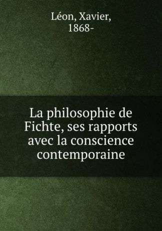 Xavier Leon La philosophie de Fichte, ses rapports avec la conscience contemporaine