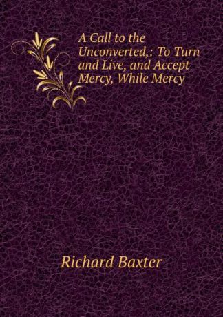 Richard Baxter A Call to the Unconverted,: To Turn and Live, and Accept Mercy, While Mercy .