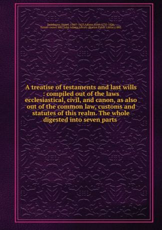 Henry Swinburne A treatise of testaments and last wills : compiled out of the laws ecclesiastical, civil, and canon, as also out of the common law, customs and statutes of this realm. The whole digested into seven parts .